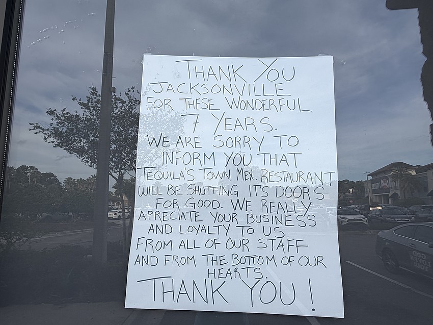 The handwritten sign on the window of the closed restaurant reads in a capital letters: “Thank you Jacksonville for these wonderful 7 years. We are sorry to inform you that Tequila’s Town Mex. restaurant will be shutting its doors for good. We really appreciate your business and loyalty to us. From all of our staff and from the bottom of our hearts. Thank you!”